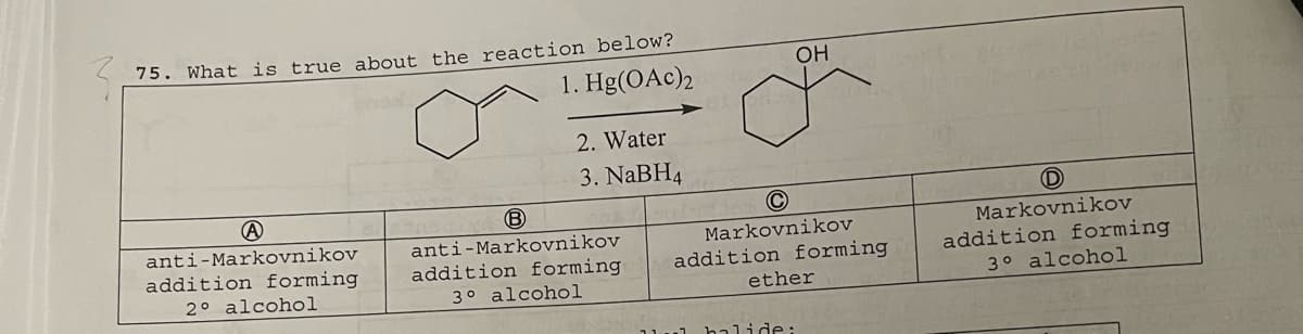 75. What is true about the reaction below?
1. Hg(OAc)2
A
anti-Markovnikov
addition forming
2° alcohol
2. Water
3. NaBH4
B
anti-Markovnikov
addition forming.
3° alcohol
OH
C
Markovnikov
addition forming
ether
1 halide:
D
Markovnikov
addition forming
3° alcohol