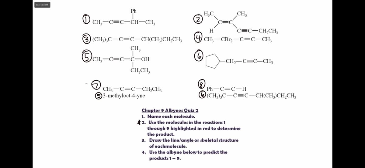 Esc smooth
0
CH₂-
Ph
-CH-CH3
(3) (CH3)3C-C=C—CH(CH3)CH₂CH3
CH3
5c
CH₂-C=C-C-OH
T
CH₂CH3
CH3 C C-CH₂CH3
53-methyloct-4-yne
H₂C
CH3
H
C=C-CH₂CH₂
CH3 -CBr₂ C=C-CH3
CH,–C=C–CH3
Ph-C=C-H
(CH₂)₂C-C=C—CH(CH₂) CH₂CH3
Chapter 9 Alkynes Quiz 2
1. Name each molecule.
2. Use the molecules in the reactions 1
through 9 highlighted in red to determine
the product.
3. Draw the line/angle or skeletal structure
of eachmolecule.
4. Use the alkyne below to predict the
products 1- 9.