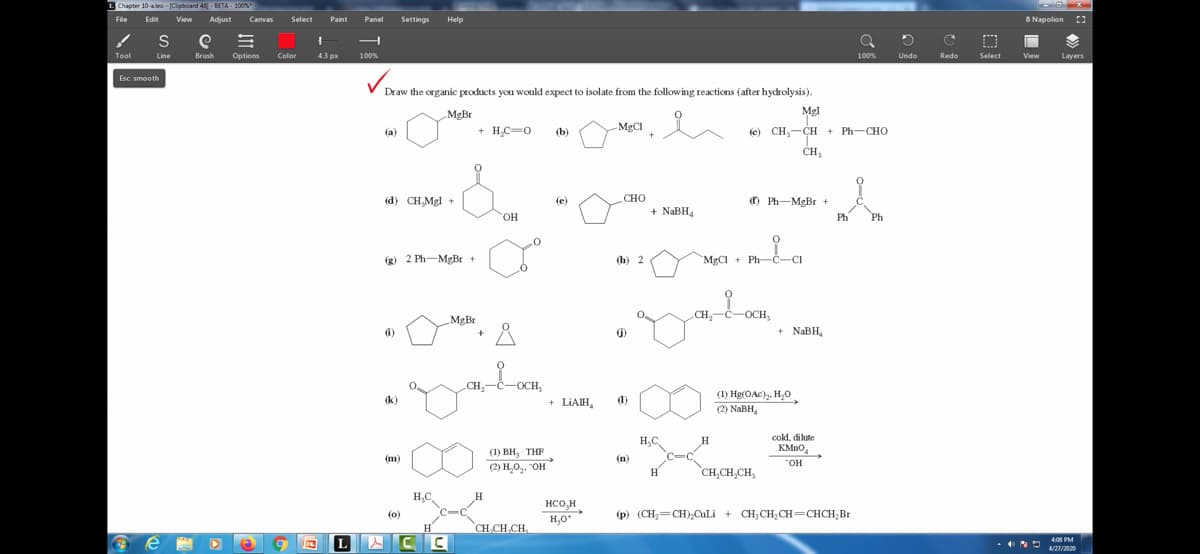 L Chapter 10-aleo-Clipboard 481-BETA-100%
File Edit View Adjust Canvas Select Paint Panel Settings Help
Tool
S
Line
Esc: smooth
e
e =
Brush Options
Color
1
4.3 px
100%
Draw the organic products you would expect to isolate from the following reactions (after hydrolysis).
ů
(a)
(d) CH₂Mgl +
(g) 2 Ph-MgBr +
(i)
(k)
(m)
MgBr
H₂C
(0)
LACC
H
MgBr
+ H₂C=O
+
OH
H
Å
CH₂-C-OCH,
(1) BH, THF
(2) H₂O₂. "OH
CH₂CH₂CH
(b)
(e)
+ LIAIH
HCO₂H
H₂O+
MgCl
CHO
(h) 2
()
(1)
(n)
+
+ NaBH4
H₂C
H
CH₂
ayahan,
C
-OCH,
Mgl
c) CH,…CH + Ph—CHO
CH₂₁
0
MẠC + Ph—Ca
H
Ph-MgBr +
CH₂CH₂CH₂
+ NaBH₂
(1) Hg(OAc)₂, H₂0
(2) NaBH₂
cold, dilute
KMnO
"OH
Ph
100%
(p) (CH₂=CH)₂CuLi + CH₂CH₂CH=CHCH₂Br
Ph
D
Undo
C
Redo
Select
-O-X
B Napolion
View
Layers
4:08 PM
4/27/2020