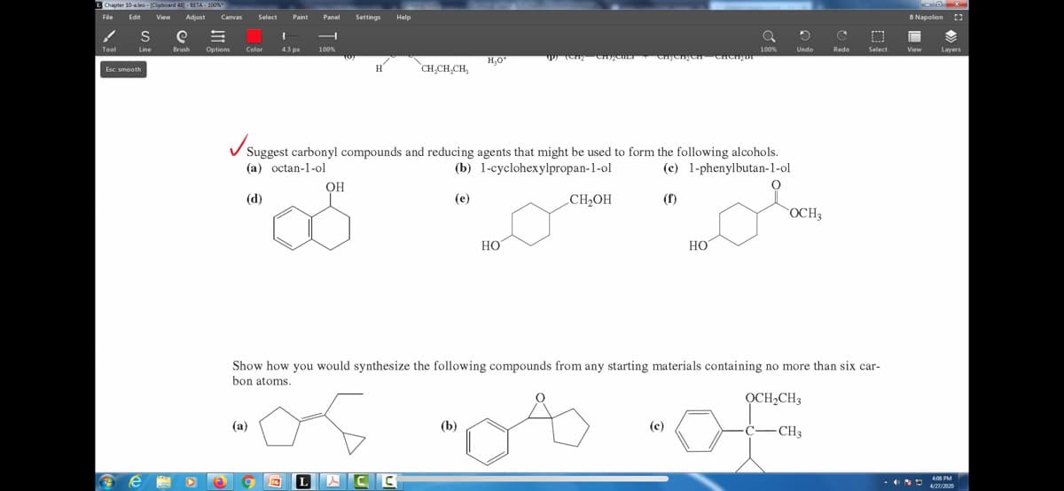 1 Chapter 10-aleo - [Clipboard 481-BETA-100%
File
Tool
Edit View Adjust Canvas Select Paint Panel Settings Help
S
Line
Esc: smooth
e
e =
Brush Options
(3
Color
1
4.3 px 100%
(a)
H
OH
9 C
CH₂CH₂CH,
✓
Suggest carbonyl compounds and reducing agents that might be used to form the following alcohols.
(a) octan-1-ol
(b) 1-cyclohexylpropan-1-ol
(c) 1-phenylbutan-1-ol
(d)
(e)
LACC
H₂O*
(b)
шу (опу спуст enjengen Chengui
HO
CH₂OH
100%
HO
(c)
O
Show how you would synthesize the following compounds from any starting materials containing no more than six car-
bon atoms.
ỌCH₂CH3
D
Undo
OCH3
C
Redo
-CH3
O
Select
8 Napolion
View
Layers
4:08 PM
4/27/2020