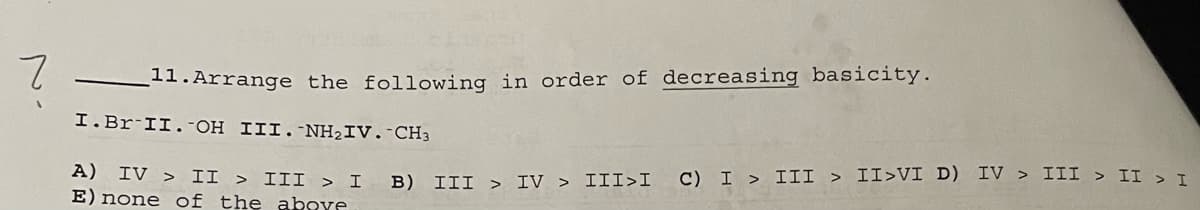 7
11. Arrange the following in order of decreasing basicity.
I. Br II. -OH III. -NH₂IV. CH3
A) IV > II > III > I
E) none of the above
B) III > IV > III>I
C) I > III > II>VI D) IV > III > II > I