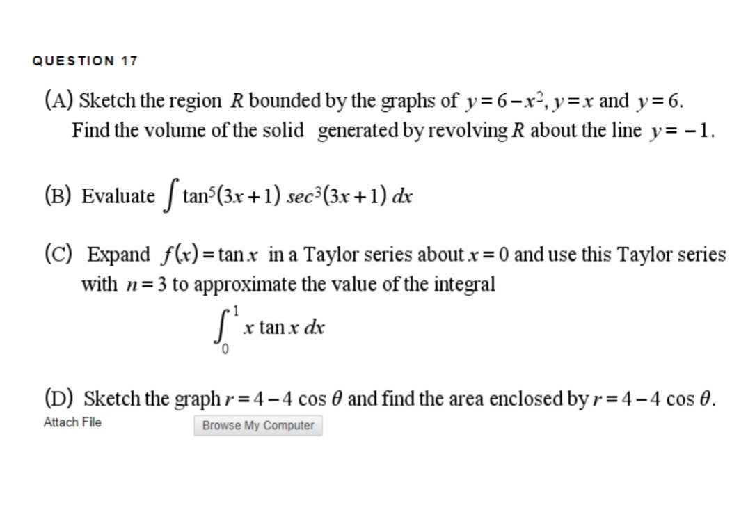 QUESTION 17
(A) Sketch the region R bounded by the graphs of y=6-x², y =x and y=6.
Find the volume of the solid generated by revolving R about the line y= - 1.
(B) Evaluate | tan (3.x +1) sec
sec³(3x +1) dx
(C) Expand f(x)=tan x in a Taylor series about x = 0 and use this Taylor series
with n=3 to approximate the value of the integral
x tan x dx
(D) Sketch the graph r = 4 – 4 cos 0 and find the area enclosed by r = 4 – 4 cos 0.
Attach File
Browse My Computer
