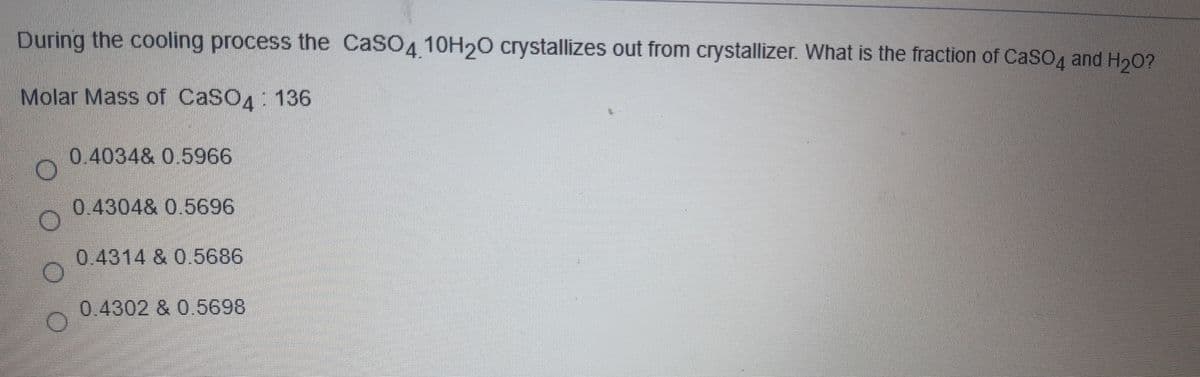 During the cooling process the CaSO4 10H20 crystallizes out from crystallizer. What is the fraction of CaSO4 and H20?
Molar Mass of CaSO4: 136
0.4034& 0.5966
0.4304& 0.5696
0.4314 & 0.5686
0.4302 & 0.5698
