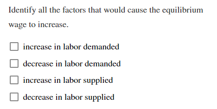 Identify all the factors that would cause the equilibrium
wage to increase.
increase in labor demanded
decrease in labor demanded
increase in labor supplied
decrease in labor supplied
