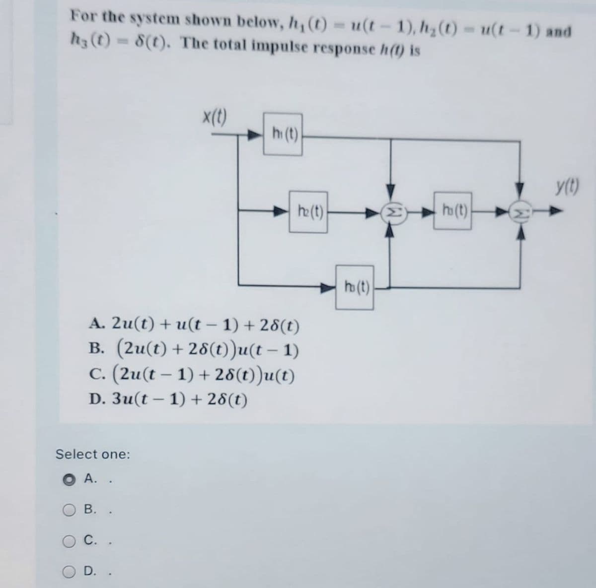 For the system shown below, h,(t) = u(t – 1), h¿ (t) = u(t - 1) and
h3(t)= 8(t). The total impulse response h(1) is
X(t)
h(t)
y(t)
he(t)
h(t)
h (t)
A. 2u(t) + u(t – 1) + 28(t)
B. (2u(t) + 28(t))u(t – 1)
C. (2u(t – 1) + 28(t))u(t)
-
D. 3u(t – 1) + 28(t)
Select one:
А. .
В.
С.
D.
