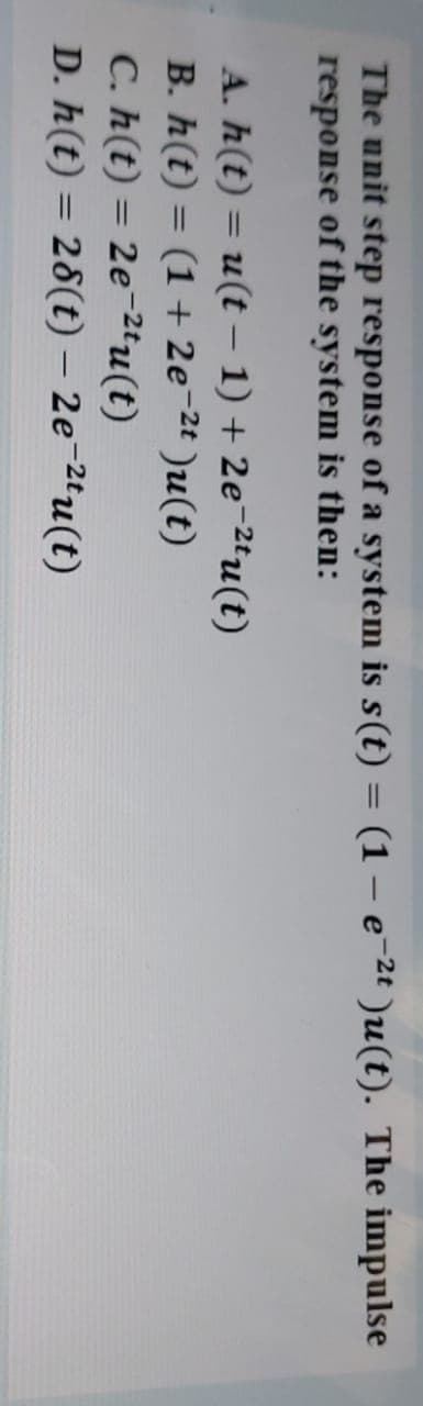 The unit step response of a system is s(t) = (1 – e-2t )u(t). The impulse
response of the system is then:
%3D
A. h(t) = u(t – 1) + 2e¬2tu(t)
B. h(t) = (1 + 2e¬2t )u(t)
C. h(t) = 2e¬2tu(t)
D. h(t) = 28(t) – 2e¯2ªu(t)
%3D
%3D
%3D
