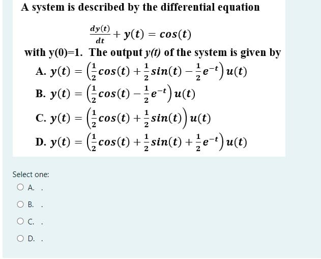 A system is described by the differential equation
dy(t) + y(t) = cos(t)
dt
with y(0)=1. The output y(t) of the system is given by
A. y(®) = (금cos() + 블 stn(t) -글e)u(0)
B. y(t) = ( cos(t) -e-t) u(t)
C. y(t) (cas(t) 1sin(t) u(t)
D. y(t) = (;cos(t) +stin(t) + e-*) u(t)
+
Select one:
O A. .
O B. .
OC. .
O D. .
