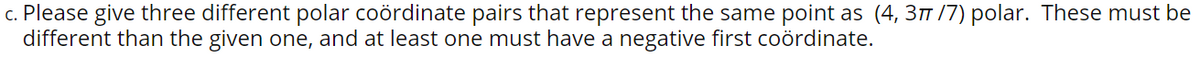 c. Please give three different polar coördinate pairs that represent the same point as (4, 31 /7) polar. These must be
different than the given one, and at least one must have a negative first coördinate.
