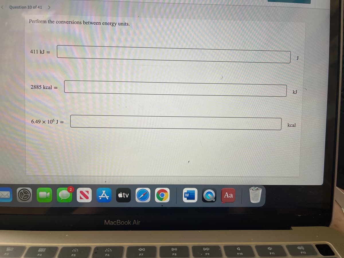 Question 33 of 41
<>
Perform the conversions between energy units.
411 kJ =
J
2885 kcal =
kJ
6.49 x 106 J =
kcal
S A étv
Aa
MacBook Air
828
DD
F12
F4
F5
F7
FB
F9
F10
11
F6
