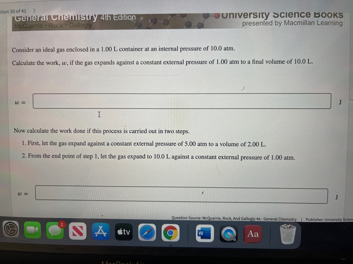 stion 30 of 41
General Chemistry 4th Edition
McQuarrie Rock Gallogly
university Science BOOKS
presented by Macmillan Learning
Consider an ideal gas enclosed in a 1.00 L container at an internal pressure of 10.0 atm.
Calculate the work, w, if the gas expands against a constant external pressure of 1.00 atm to a final volume of 10.0 L.
w =
J
Now calculate the work done if this process is carried out in two steps.
1. First, let the gas expand against a constant external pressure of 5.00 atm to a volume of 2.00 L.
2. From the end point of step 1, let the gas expand to 10.0 L against a constant external pressure of 1.00 atm.
w =
J
Question Source: McQuarrie, Rock, And Gallogly 4e - General Chemsitry
Publisher: University Scienc
tv
Aa
