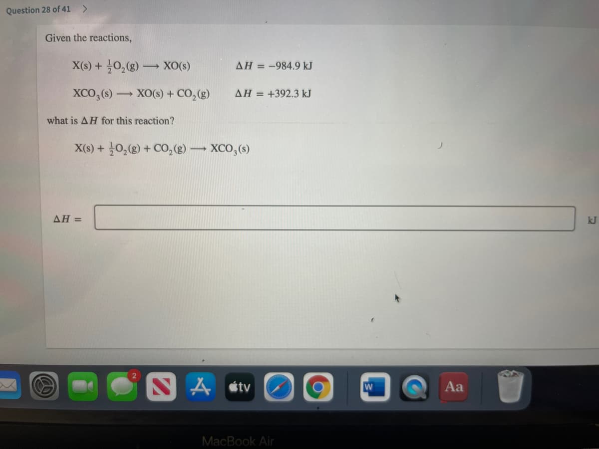 Question 28 of 41
<>
Given the reactions,
X(s) + 늘일(8) -
XO(s)
AH = -984.9 kJ
XCO,(s) XO(s) + CO,(g)
AH = +392.3 kJ
what is AH for this reaction?
X(6) + 늘0,(g) + C0,(g) → XCO, (s)
AH =
kJ
A stv
Aa
MacBook Air
