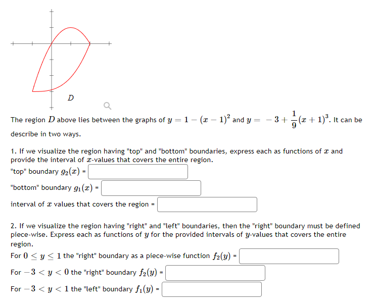 D
D
Q
The region D above lies between the graphs of y = 1 - (x - 1)² and y
describe in two ways.
- 3+
7/
(x + 1)³. It can be
1. If we visualize the region having "top" and "bottom" boundaries, express each as functions of a and
provide the interval of -values that covers the entire region.
"top" boundary 9₂(x) =
"bottom" boundary 9₁(x) =
interval of values that covers the region =
2. If we visualize the region having "right" and "left" boundaries, then the "right" boundary must be defined
piece-wise. Express each as functions of y for the provided intervals of y-values that covers the entire
region.
For 0 ≤ y ≤ 1 the "right" boundary as a piece-wise function f2(y) =
For -3 < y < 0 the "right" boundary f2(y) =
For -3 < y < 1 the "left" boundary f₁(y) =