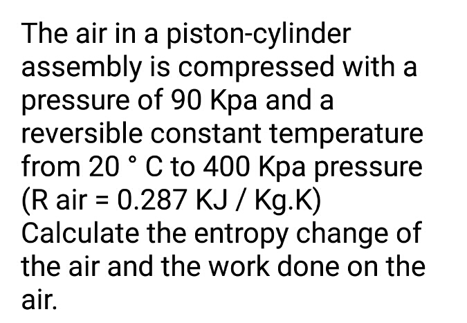 The air in a piston-cylinder
assembly is compressed with a
pressure of 90 Kpa and a
reversible constant temperature
from 20 ° C to 400 Kpa pressure
(R air = 0.287 KJ / Kg.K)
Calculate the entropy change of
the air and the work done on the
air.
