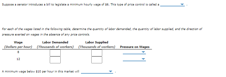 **Understanding Minimum Wage Legislation: An Interactive Exercise**

**Scenario:** Suppose a senator introduces a bill to legislate a minimum hourly wage of $6. This type of price control is called a **[Select: price floor, price ceiling]**. 

**Table Analysis:**

For each of the wages listed in the following table, determine the quantity of labor demanded, the quantity of labor supplied, and the direction of pressure exerted on wages in the absence of any price controls.

| Wage (Dollars per hour) | Labor Demanded (Thousands of workers) | Labor Supplied (Thousands of workers) | Pressure on Wages |
|-------------------------|----------------------------------------|--------------------------------------|-------------------|
| 8                       | [Enter Value]                          | [Enter Value]                        | **[Select: Upward, Downward]**   |
| 12                     | [Enter Value]                          | [Enter Value]                        | **[Select: Upward, Downward]**   |

**Conclusion:** A minimum wage below $10 per hour in this market will **[Select: cause unemployment, raise employment, have no effect on employment]**.

**Guidance for Interpretation:**

1. **Wage (Dollars per hour):** The hourly rate of pay for labor.
2. **Labor Demanded (Thousands of workers):** The number of workers employers are willing to hire at that wage rate.
3. **Labor Supplied (Thousands of workers):** The number of workers willing to work at that wage rate.
4. **Pressure on Wages:** Indicates whether wages would naturally increase or decrease based on the balance of labor supply and demand.

In this exercise, you will fill in the values for labor demanded and supplied, then determine the direction of wage pressure. A price floor, such as a minimum wage, aims to ensure workers earn a livable wage but can also affect employment levels by creating a surplus of labor (unemployment) or a shortage, depending on the rate set relative to the equilibrium wage.

**Interactive Component:** Use the drop-down menus to complete the exercise and understand the implications of minimum wage laws in the labor market.