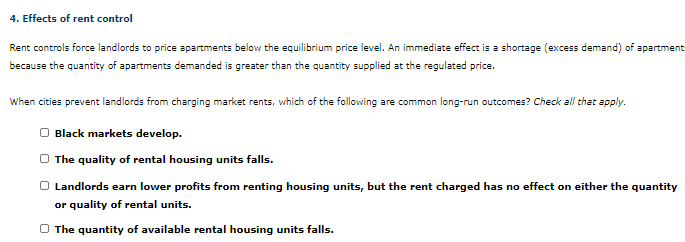 4. Effects of rent control
Rent controls force landlords to price apartments below the equilibrium price level. An immediate effect is a shortage (excess demand) of apartment
because the quantity of apartments demanded is greater than the quantity supplied at the regulated price.
When cities prevent landlords from charging market rents, which of the following are common long-run outcomes? Check all that apply.
O Black markets develop.
The quality of rental housing units falls.
Landlords earn lower profits from renting housing units, but the rent charged has no effect on either the quantity
or quality of rental units.
The quantity of available rental housing units falls.
