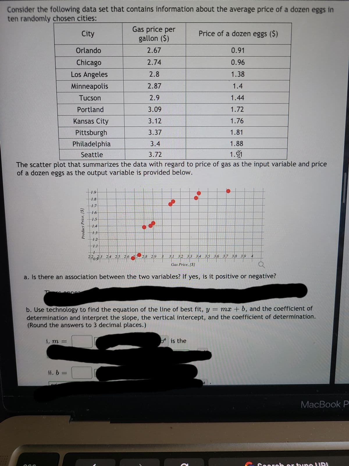 Consider the following data set that contains information about the average price of a dozen eggs in
ten randomly chosen cities:
Gas price per
gallon ($)
City
Price of a dozen eggs ($)
Orlando
2.67
0.91
Chicago
2.74
0.96
Los Angeles
2.8
1.38
Minneapolis
2.87
1.4
Tucson
2.9
1.44
Portland
3.09
1.72
Kansas City
3.12
1.76
Pittsburgh
3.37
1.81
Philadelphia
3.4
1.88
Seattle
3.72
1.91
The scatter plot that summarizes the data with regard to price of gas as the input variable and price
of a dozen eggs as the output variable is provided below.
19
18
17
1.6
15
14
13
12
22.23 2,4 25 26 3 2,8 29
31 32 33 34 35 36 37 38 39
4
Gas Price, [$]
a. Is there an association between the two variables? If yes, is it positive or negative?
Thre
b. Use technology to find the equation of the line of best fit, y = mx + b, and the coefficient of
determination and interpret the slope, the vertical intercept, and the coefficient of determination.
(Round the answers to 3 decimal places.)
i. m =
is the
ii, b =
MacBook P
Sooreh or tune URI
Product Price,[$]
