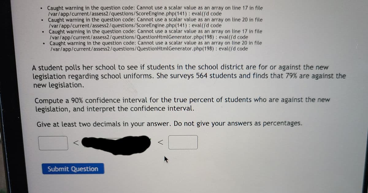 ### Statistical Analysis of Student Opinions on New Legislation for School Uniforms

**Question:** A student polls her school to see if students in the school district are for or against the new legislation regarding school uniforms. She surveys 564 students and finds that 79% are against the new legislation.

**Task:** Compute a 90% confidence interval for the true percent of students who are against the new legislation, and interpret the confidence interval.

**Instructions:**
1. Compute the 90% confidence interval.
2. Provide your computed range with at least two decimal places.
3. Do not express your answers as percentages; enter them as decimal values.

**Submission Form:**

```
[      ] < _______________ < [      ]

[Submit Question]
```

**Explanation of Errors:** 
There are multiple warnings at the top related to the question code, indicating issues with scalar values and arrays in the file path `/var/app/current/assess2/`. This does not affect the task of computing the confidence interval but should be addressed by the technical team to ensure a smooth user experience.

---

To begin solving this problem, you would use the formula for a confidence interval for a proportion:

\[ \hat{p} \pm Z \sqrt{\frac{\hat{p}(1-\hat{p})}{n}} \]

Where:
- \( \hat{p} \) is the sample proportion (0.79)
- \( Z \) is the Z-score corresponding to the 90% confidence level (approximately 1.645)
- \( n \) is the sample size (564)