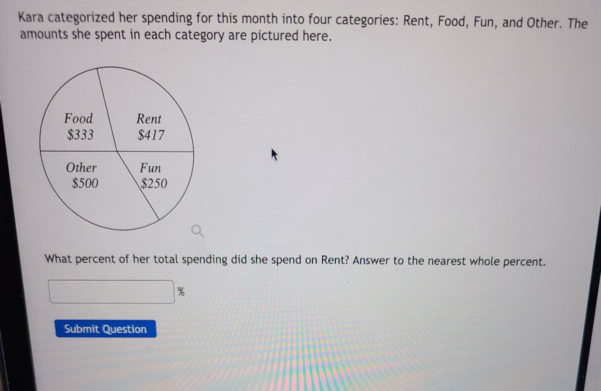 **Budget Allocation Analysis**

Kara categorized her spending for this month into four categories: Rent, Food, Fun, and Other. The amounts she spent in each category are illustrated in the diagram below.

### Spending Breakdown (Pie Chart)

- **Rent:** $417
- **Food:** $333
- **Fun:** $250
- **Other:** $500

The pie chart visually represents the proportion of spending in each category, showing how a total budget is distributed across these four areas.

### Calculation Task

**Question:** 
What percent of her total spending did she spend on Rent? Answer to the nearest whole percent.

**Answer Field:**
[ _______ ] %

[Submit Question]

To determine the percentage spent on Rent, use the formula: 

\[ \text{Percentage} = \left( \frac{\text{Amount Spent on Rent}}{\text{Total Spending}} \right) \times 100 \]

Make sure to round to the nearest whole percent before submitting your answer.