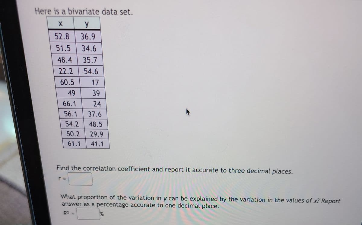 ### Bivariate Data Set and Analysis

Here is a bivariate data set:

|   x   |   y   |
|-------|-------|
| 52.8  | 36.9  |
| 51.5  | 34.6  |
| 48.4  | 35.7  |
| 22.2  | 54.6  |
| 60.5  |  17   |
|  49   |  39   |
| 66.1  |  24   |
| 56.1  | 37.6  |
| 54.2  | 48.5  |
| 50.2  | 29.9  |
| 61.1  | 41.1  |

**Instructions:**

1. **Find the Correlation Coefficient**
   - Calculate the correlation coefficient (r) for the given data set and report it accurate to three decimal places.
   - \( r = \_\_\_\_\_ \)

2. **Proportion of Variation Explained**
   - Determine what proportion of the variation in \( y \) can be explained by the variation in the values of \( x \). Report the answer as a percentage accurate to one decimal place.
   - \( R^2 = \_\_\_\_\_ \% \)

### Guidance

- **Correlation Coefficient (r):**
  The correlation coefficient measures the strength and direction of the linear relationship between two variables. It ranges from -1 to 1, where values close to 1 or -1 indicate a strong linear relationship, and values close to 0 indicate a weak linear relationship.
  
- **Proportion of Variation Explained (R²):**
  \( R^2 \) is the coefficient of determination that indicates the proportion of the variance in the dependent variable (\( y \)) that is predictable from the independent variable (\( x \)). It is expressed as a percentage.

Make sure to perform the necessary calculations accurately for precise results.