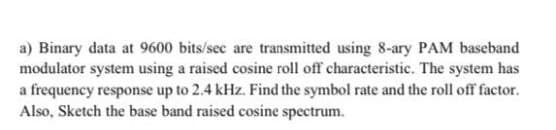 a) Binary data at 9600 bits/sec are transmitted using 8-ary PAM baseband
modulator system using a raised cosine roll off characteristic. The system has
a frequency response up to 2.4 kHz. Find the symbol rate and the roll off factor.
Also, Sketch the base band raised cosine spectrum.
