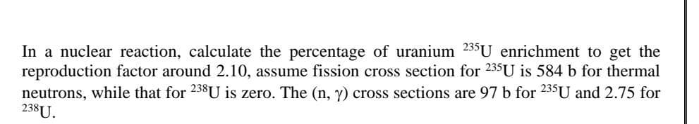 In a nuclear reaction, calculate the percentage of uranium 235U enrichment to get the
reproduction factor around 2.10, assume fission cross section for 235U is 584 b for thermal
neutrons, while that for 238U is zero. The (n, y) cross sections are 97 b for 235U and 2.75 for
238U.
