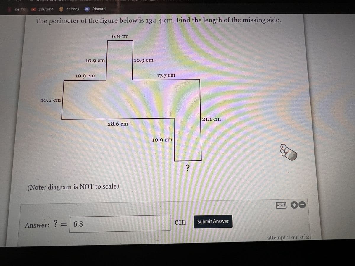 netflix
chamom appi sa
youtube
10.2 cm
shimeji
The perimeter of the figure below is 134.4 cm. Find the length of the missing side.
Answer: ?
=
Discord
10.9 cm
10.9 cm
6.8
(Note: diagram is NOT to scale)
6.8 cm
28.6 cm
Primpe.
10.9 cm
17.7 cm
10.9 cm
?
cm
21.1 cm
Submit Answer
attempt 2 out of 2