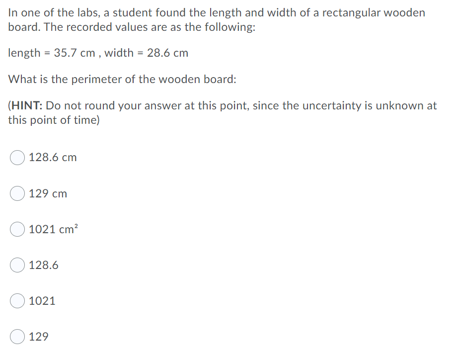 In one of the labs, a student found the length and width of a rectangular wooden
board. The recorded values are as the following:
length = 35.7 cm , width = 28.6 cm
What is the perimeter of the wooden board:
(HINT: Do not round your answer at this point, since the uncertainty is unknown at
this point of time)
128.6 cm
O 129 cm
1021 cm?
128.6
1021
129
