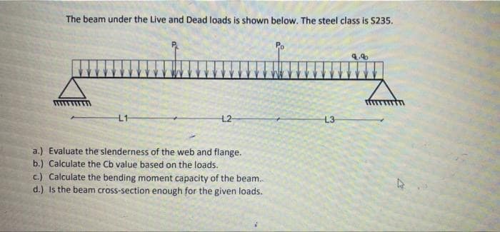 The beam under the Live and Dead loads is shown below. The steel class is $235.
Lig
L1
L2
a.) Evaluate the slenderness of the web and flange.
b.) Calculate the Cb value based on the loads.
c.) Calculate the bending moment capacity of the beam...
d.) Is the beam cross-section enough for the given loads.
L3