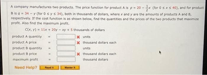 A company manufactures two products. The price function for product A is p = 20-x (for 0 ≤ x ≤ 40), and for product
B is q = 34-y (for 0 ≤ y ≤ 34), both in thousands of dollars, where x and y are the amounts of products A and B,
respectively. If the cost function is as shown below, find the quantities and the prices of the two products that maximize
profit. Also find the maximum profit.
C(x, y) = 11x + 20y - xy + 5 thousands of dollars
product A quantity
X units
product A price
x thousand dollars each
product B quantity
units
product B price
X thousand dollars each
maximum profit
thousand dollars
Need Help?
Read It
Master it