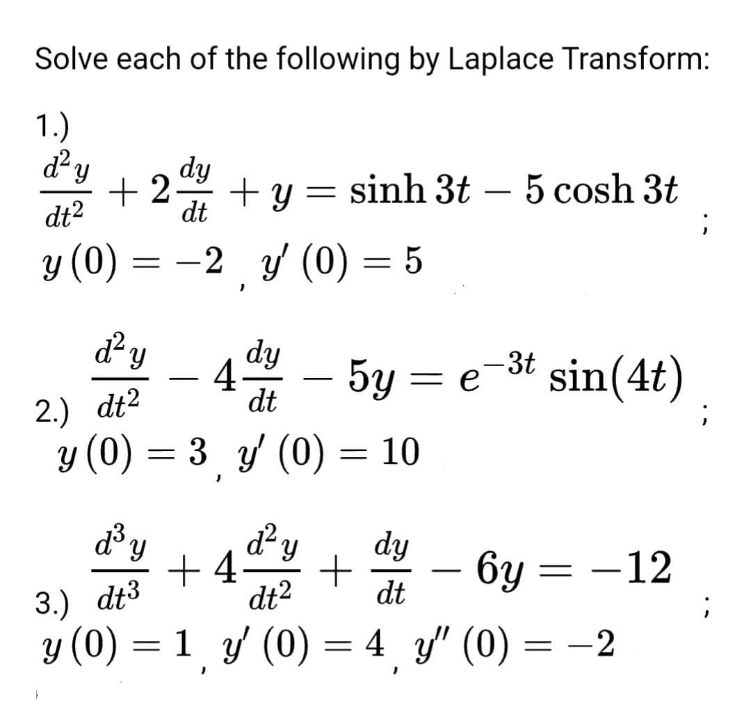 Solve each of the following by Laplace Transform:
1.)
+2 + Y
dy
dt
=
sinh 3t 5 cosh 3t
dt²
y (0) = -2 y' (0) = 5
}
d² y
dy
4 - 5y = e-³t sin(4t)
dt
;
3 y' (0)
10
d'y
dy
d² y
+4 +
dt²
-
6y=-12
dt
3.) dt³
y (0) = 1 y' (0) = 4y" (0)
=
- 2
d² y
2.) dt²
y (0)
=
=