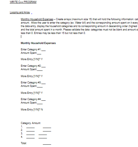 WRITE C++ PROoGRAM
Looping and Array
Monthly Household Excenses - Create arrays (maximum size 15) that will hold the following information: cat
amount. Allow the user to enter the category (ex. Water bill) and the corresponding amount spent on it every
the data entry, display the household categories and its corresponding amount in descending order (highest
and the total amount spent in a month. Please validate the data: categories must not be blank and amount si
less than 0. Entries may be less than 15 but not less than 0.
Monthly Household Expenses
Enter Category #1:
Amount Spent
More Entry [Y/NJ? Y
Enter Category #2_
Amount Spent.
More Entry [YINJ? Y
Enter Category #3:
Amount Spent.
More Entry [YINJ?Y
Enter Category #4_
Amount Spent
More Entry [Y/NJj? N
Category Amount
1.
2.
3.
4.
Totalt
