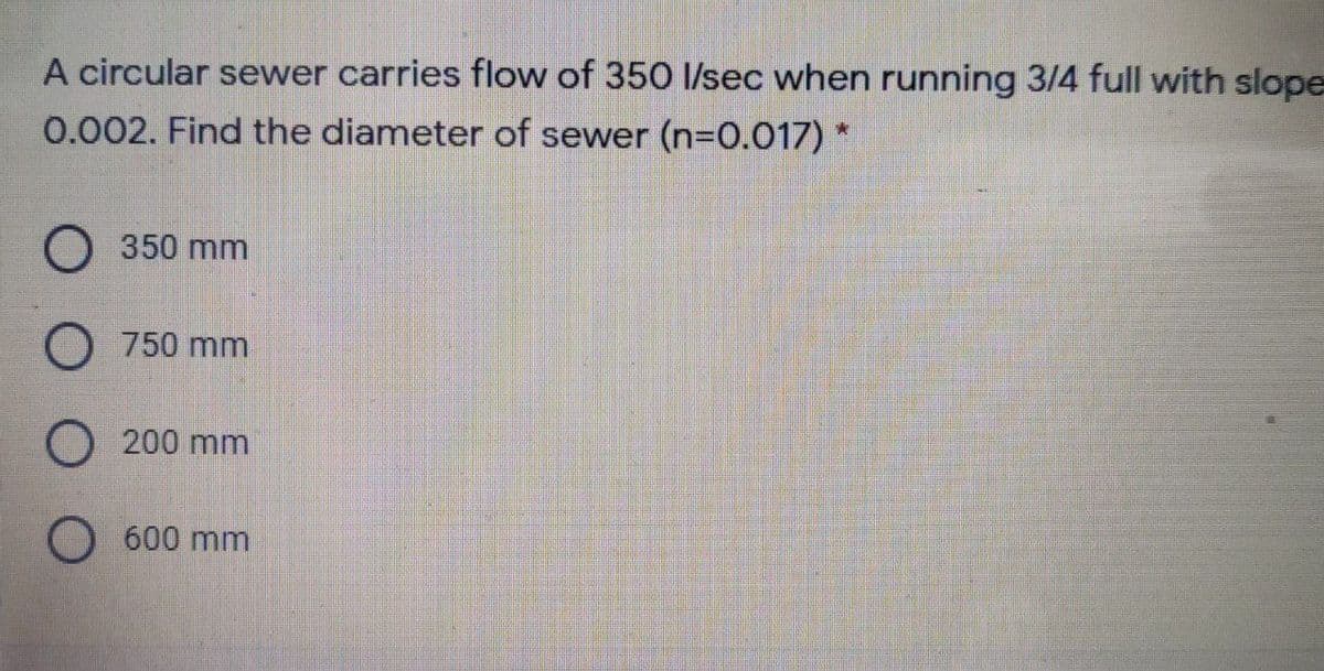 A circular sewer carries flow of 350 Isec when running 3/4 full with slope
0.002. Find the diameter of sewer (n=0.017) *
350 mm
O 750 mm
O 200 mm
O 600 mm
