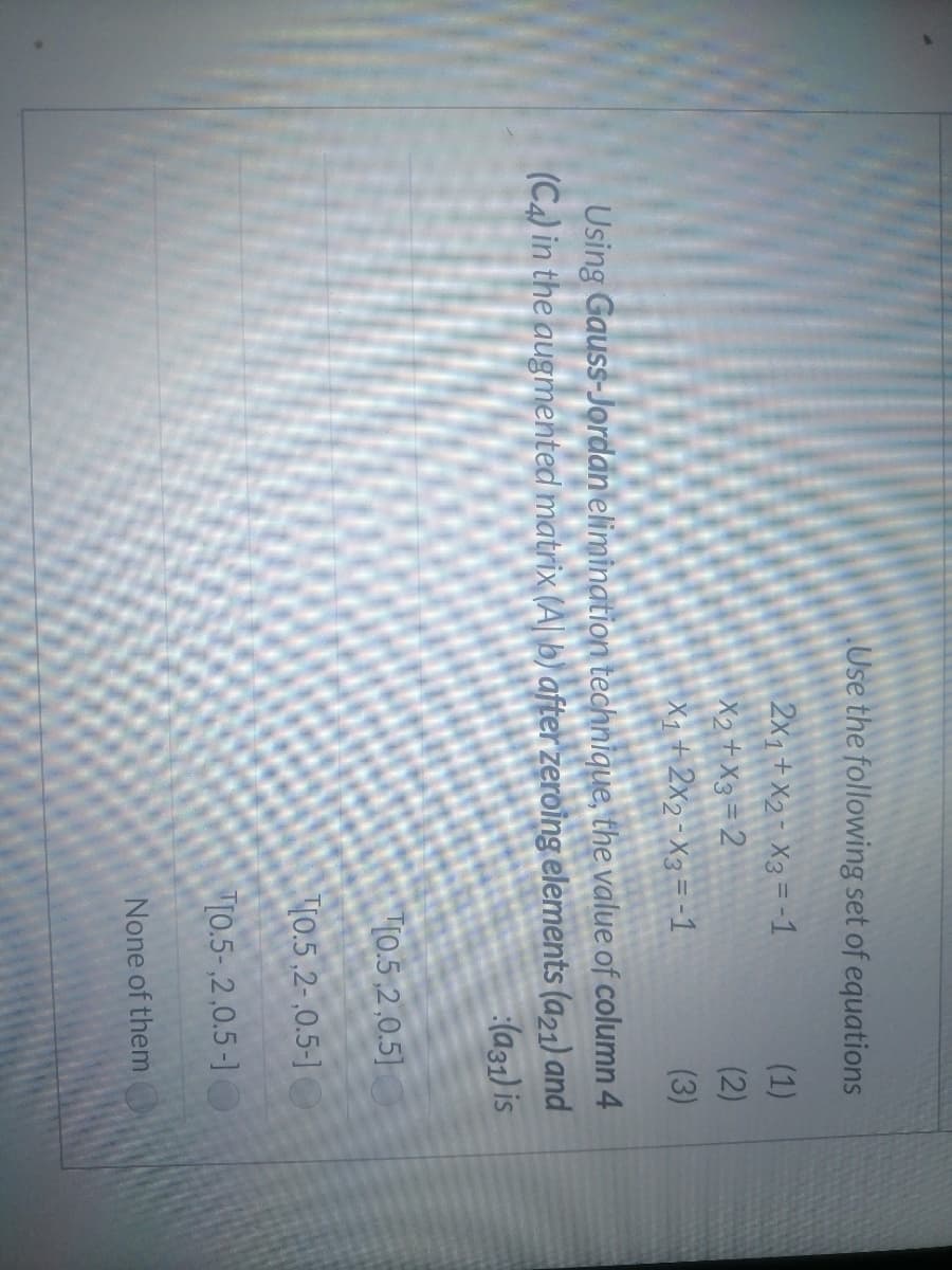 Use the following set of equations
2x1+ X2- X3 = -1
X2+ X3=2
X1+ 2x2-X3=-1
(1)
(2)
(3)
Using Gauss-Jordan elimination technique, the value of column 4
(C4) in the augmented matrix (A| b) after zeroing elements (a21) and
(a31) is
T10.5,2,0.5]
10.5,2-,0.5-]
"10.5-,2,0.5-1O
None of them
