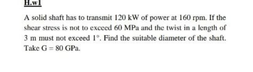 H.wl
A solid shaft has to transmit 120 kW of power at 160 rpm. If the
shear stress is not to exceed 60 MPa and the twist in a length of
3 m must not exceed 1°. Find the suitable diameter of the shaft.
Take G = 80 GPa.
