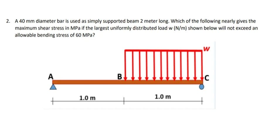 2. A 40 mm diameter bar is used as simply supported beam 2 meter long. Which of the following nearly gives the
maximum shear stress in MPa if the largest uniformly distributed load w (N/m) shown below will not exceed an
allowable bending stress of 60 MPa?
A
B.
1.0 m
1.0 m
