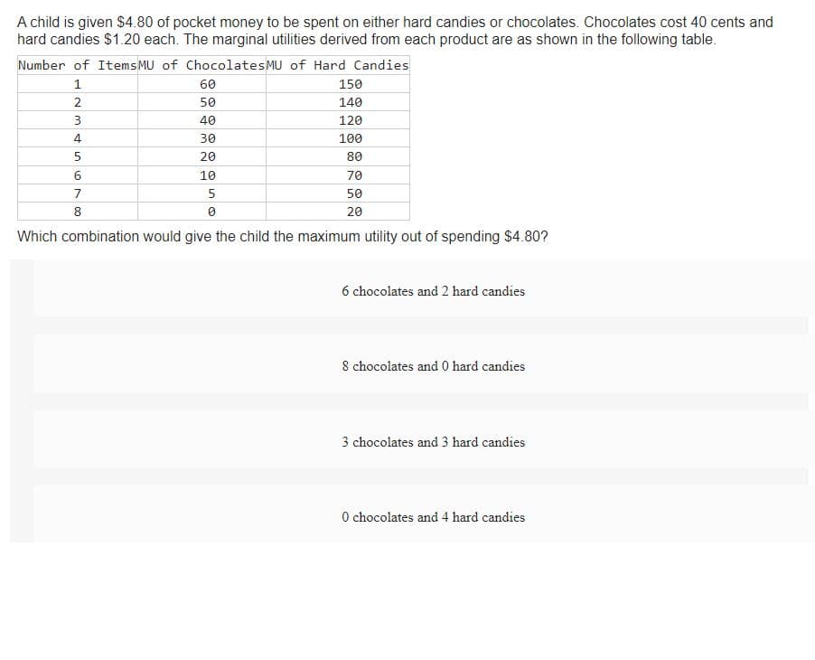 A child is given $4.80 of pocket money to be spent on either hard candies or chocolates. Chocolates cost 40 cents and
hard candies $1.20 each. The marginal utilities derived from each product are as shown in the following table.
Number of Items MU of Chocolates MU of Hard Candies
1
2
3
4
5
6
7
8
60
50
40
30
20
10
5
150
140
120
100
80
70
50
20
Which combination would give the child the maximum utility out of spending $4.80?
6 chocolates and 2 hard candies
8 chocolates and 0 hard candies
3 chocolates and 3 hard candies
0 chocolates and 4 hard candies