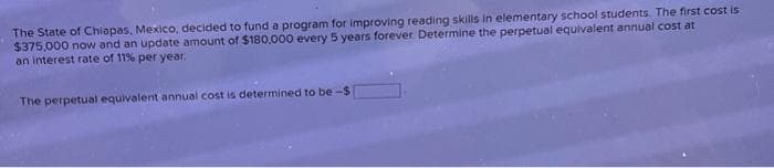 The State of Chiapas, Mexico, decided to fund a program for improving reading skills in elementary school students. The first cost is
$375,000 now and an update amount of $180,000 every 5 years forever Determine the perpetual equivalent annual cost at
an interest rate of 11% per year.
The perpetual equivalent annual cost is determined to be -$