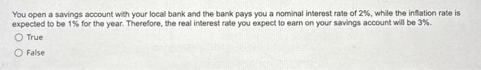 You open a savings account with your local bank and the bank pays you a nominal interest rate of 2%, while the inflation rate is
expected to be 1% for the year. Therefore, the real interest rate you expect to earn on your savings account will be 3%.
O True
O False