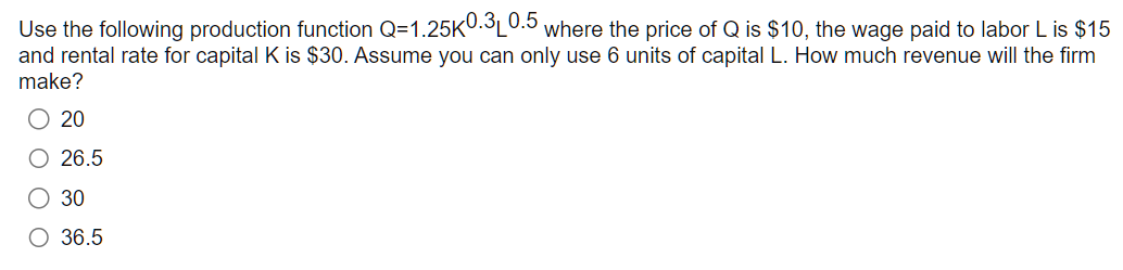 Use the following production function Q=1.25K0.3L0.5 where the price of Q is $10, the wage paid to labor L is $15
and rental rate for capital K is $30. Assume you can only use 6 units of capital L. How much revenue will the firm
make?
20
O 26.5
O 30
O 36.5