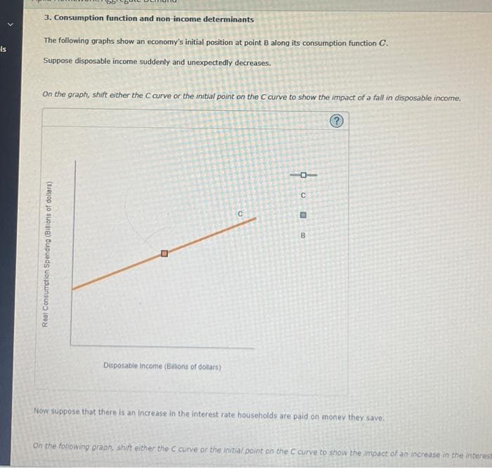 Is
3. Consumption function and non-income determinants
The following graphs show an economy's initial position at point B along its consumption function C.
Suppose disposable income suddenly and unexpectedly decreases.
On the graph, shift either the C curve or the initial point on the C curve to show the impact of a fall in disposable income.
Real Consumption Spending (Bilions of dollars)
0
Disposable Income (Billions of dollars)
C
16
с
0
B
Now suppose that there is an increase in the interest rate households are paid on money they save.
On the following graph, shift either the C curve or the initial point on the C curve to show the impact of an increase in the interest