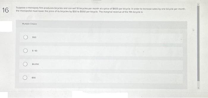 16
Suppose a monopoly firm produces bicycles and can sell 10 bicycles per month at a price of $600 per bicycle. In order to increase sales by one bicycle per month.
the monopolist must lower the price of its bicycles by $50 to $550 per bicycle. The marginal revenue of the 11th bicycle is
Multiple Choice
O
O
$50
5:50
$6.050
$50.
CAM