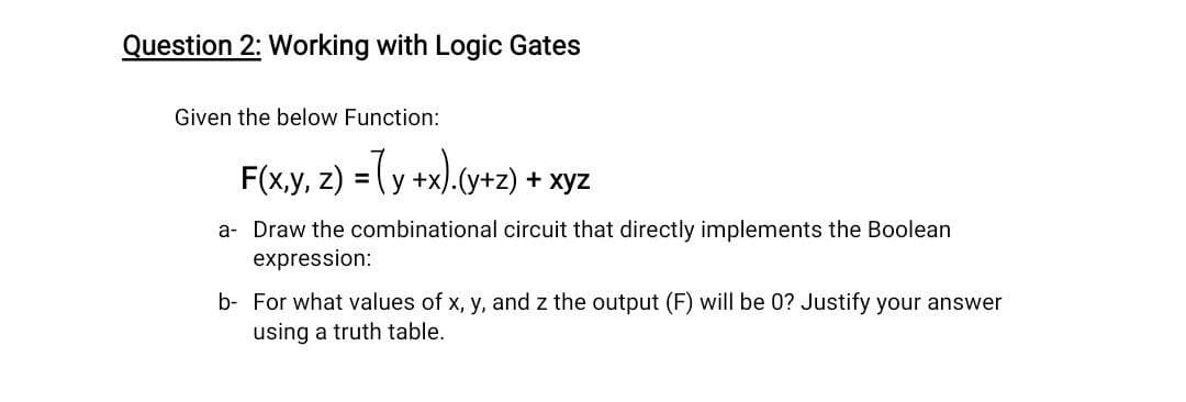 Question 2: Working with Logic Gates
Given the below Function:
F(x,y, z) = (y +x).(y+z) + xyz
a- Draw the combinational circuit that directly implements the Boolean
expression:
b- For what values of x, y, and z the output (F) will be 0? Justify your answer
using a truth table.
