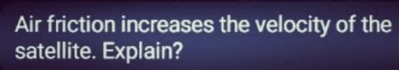 Air friction increases the velocity of the
satellite. Explain?

