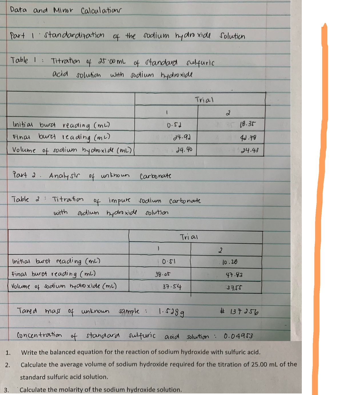 Data and Minor Calculations
Part I standardization of the sodium hydroxide
Table 1 :
Titration
of
25.00 mL
of standard sulfuric
acid solution with sodium hydroxide
Trial
Initial burc reading (ml)
0.52
Final buret reading (m²)
Volume of sodium hydroxide (ML)
Part 2. Analysir of unknown
Table 2 Titration
with
Initial buret reading (ml)
Final buret reading (ml)
47.83
Volume of sodium hydroxide (ml)
37.54
37.55
Tared mass of unknown
sample :
1.5289
#137256
Concentration of standard sulfuric acid solution :
0.04953
1.
Write the balanced equation for the reaction of sodium hydroxide with sulfuric acid.
2.
Calculate the average volume of sodium hydroxide required for the titration of 25.00 mL of the
standard sulfuric acid solution.
3.
Calculate the molarity of the sodium hydroxide solution.
24-92
24.40
Carbonate
of impure sodium carbonate
Tri al
sodium hydroxide solution
10.51
38.05
Solution
2
2
25 18.35
44.78
24.43
10.28