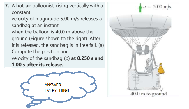 7. A hot-air balloonist, rising vertically with a
constant
velocity of magnitude 5.00 m/s releases a
sandbag at an instant
when the balloon is 40.0 m above the
ground (Figure shown to the right). After
it is released, the sandbag is in free fall. (a)
Compute the position and
velocity of the sandbag (b) at 0.250 s and
1.00 s after its release.
ANSWER
EVERYTHING
= 5.00 m/s
40.0 m to ground