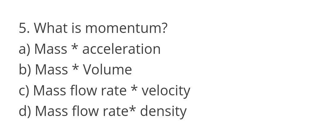 5. What is momentum?
a) Mass * acceleration
b) Mass * Volume
C) Mass flow rate * velocity
d) Mass flow rate* density
