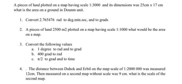 A pieces of land plotted on a map having scale 1:3000 and its dimensions was 25cm x 17 cm
what is the area on a ground in Dounm unit.
1. Convert 2.765476 rad to deg.min.sec, and to grads
2. A pieces of land 2500 m2 plotted on a map having scale 1:1000 what would be the area
on a map.
3. Convert the following values
a. I degree to rad and to grad
b. 400 grad to rad
c. x/2 to grad and to time
4. The distance between Duhok and Erbil on the map scale of 1:2000 000 was measured
12cm. Then measured on a second map without scale was 9 cm. what is the scale of the
second map.
.