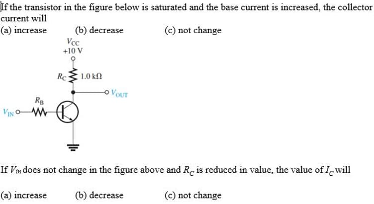 If the transistor in the figure below is saturated and the base current is increased, the collector
current will
(a) increase
(b) decrease
Vcc
+10 V
(c) not change
RB
VIN W
Rc
1.0 ΚΩ
O VOUT
If Vin does not change in the figure above and Re is reduced in value, the value of I will
(a) increase
(b) decrease
(c) not change