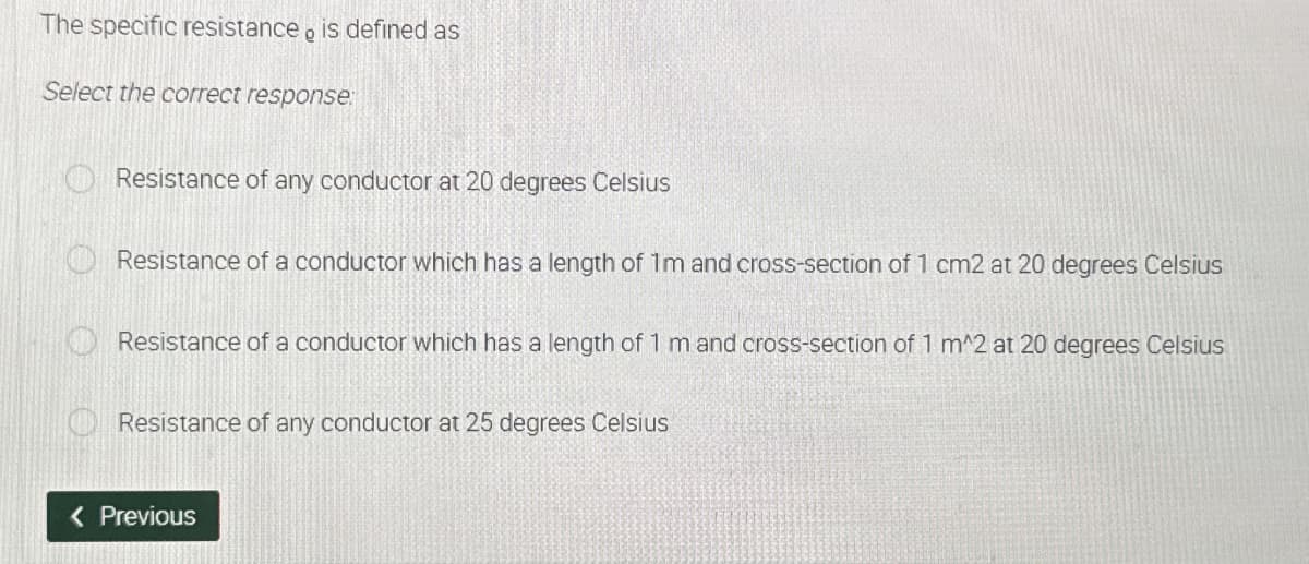 The specific resistance, is defined as
Select the correct response:
Resistance of any conductor at 20 degrees Celsius
Resistance of a conductor which has a length of 1m and cross-section of 1 cm2 at 20 degrees Celsius
Resistance of a conductor which has a length of 1 m and cross-section of 1 m^2 at 20 degrees Celsius
Resistance of any conductor at 25 degrees Celsius
< Previous