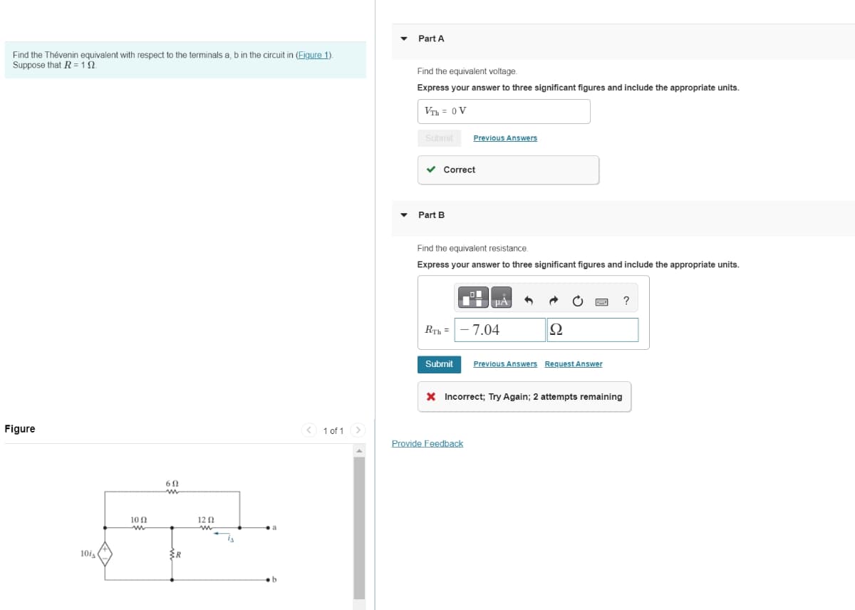 Find the Thévenin equivalent with respect to the terminals a, b in the circuit in (Figure 1).
Suppose that R = 12
Figure
10is
10 Ω
w
602
w
R
12 Ω
Part A
Find the equivalent voltage.
Express your answer to three significant figures and include the appropriate units.
VTH = 0V
Submit
Previous Answers
Part B
Correct
Find the equivalent resistance.
Express your answer to three significant figures and include the appropriate units.
RTH -7.04
?
Ω
Submit
Previous Answers Request Answer
Incorrect; Try Again; 2 attempts remaining
1 of 1
Provide Feedback